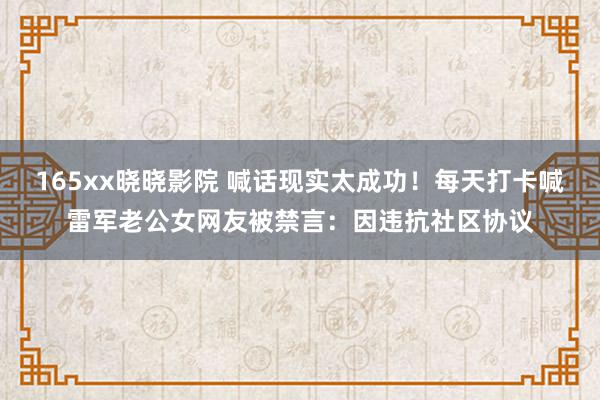 165xx晓晓影院 喊话现实太成功！每天打卡喊雷军老公女网友被禁言：因违抗社区协议