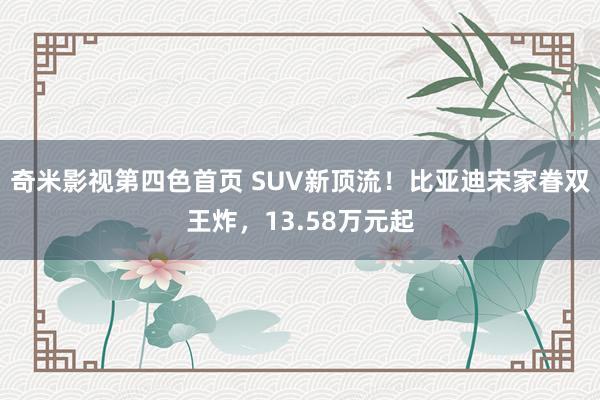 奇米影视第四色首页 SUV新顶流！比亚迪宋家眷双王炸，13.58万元起