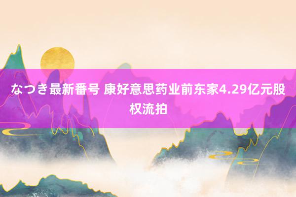 なつき最新番号 康好意思药业前东家4.29亿元股权流拍