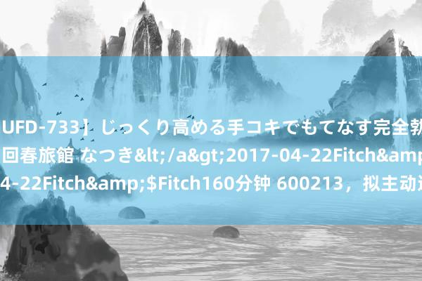 【JUFD-733】じっくり高める手コキでもてなす完全勃起ともの凄い射精の回春旅館 なつき</a>2017-04-22Fitch&$Fitch160分钟 600213，拟主动退市