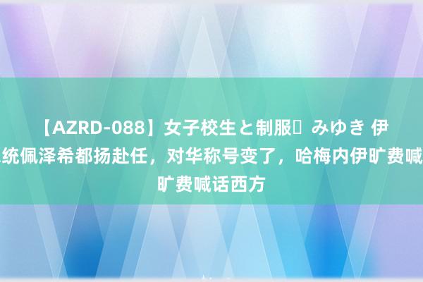 【AZRD-088】女子校生と制服・みゆき 伊朗新总统佩泽希都扬赴任，对华称号变了，哈梅内伊旷费喊话西方