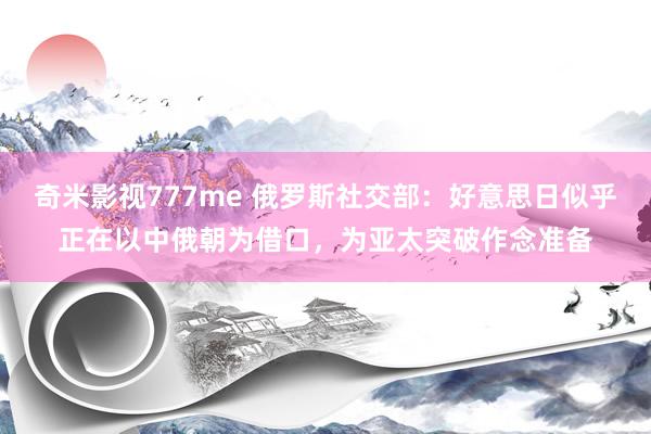 奇米影视777me 俄罗斯社交部：好意思日似乎正在以中俄朝为借口，为亚太突破作念准备