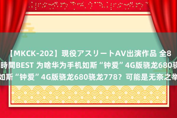 【MKCK-202】現役アスリートAV出演作品 全8TITLE全コーナー入り8時間BEST 为啥华为手机如斯“钟爱”4G版骁龙680骁龙778？可能是无奈之举