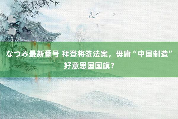 なつみ最新番号 拜登将签法案，毋庸“中国制造”好意思国国旗？