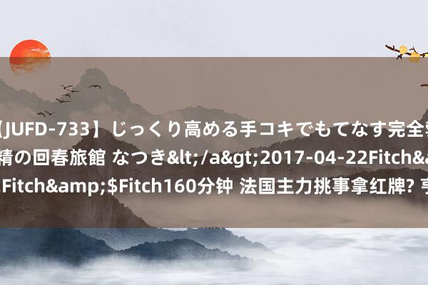 【JUFD-733】じっくり高める手コキでもてなす完全勃起ともの凄い射精の回春旅館 なつき</a>2017-04-22Fitch&$Fitch160分钟 法国主力挑事拿红牌? 亨利