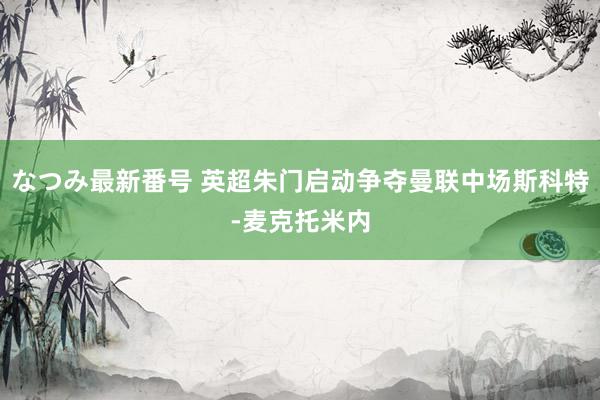 なつみ最新番号 英超朱门启动争夺曼联中场斯科特-麦克托米内