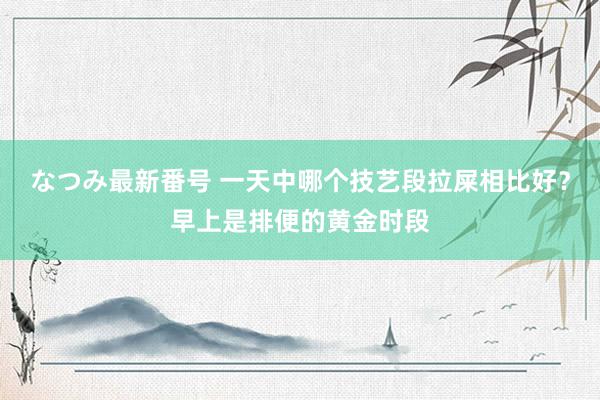 なつみ最新番号 一天中哪个技艺段拉屎相比好？早上是排便的黄金时段