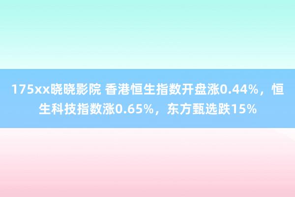 175xx晓晓影院 香港恒生指数开盘涨0.44%，恒生科技指数涨0.65%，东方甄选跌15%