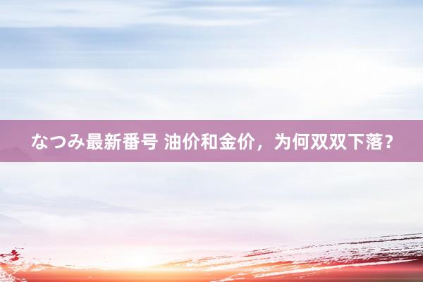 なつみ最新番号 油价和金价，为何双双下落？