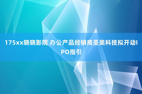 175xx晓晓影院 办公产品经销商圣奥科技拟开动IPO指引