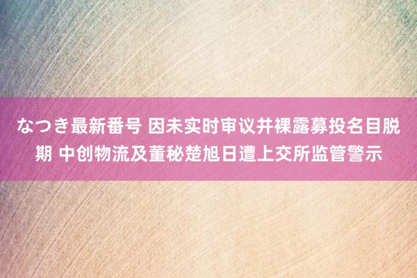 なつき最新番号 因未实时审议并裸露募投名目脱期 中创物流及董秘楚旭日遭上交所监管警示