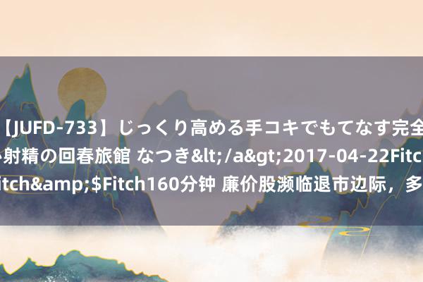 【JUFD-733】じっくり高める手コキでもてなす完全勃起ともの凄い射精の回春旅館 なつき</a>2017-04-22Fitch&$Fitch160分钟 廉价股濒临退市边际，多家公