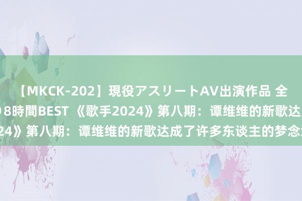 【MKCK-202】現役アスリートAV出演作品 全8TITLE全コーナー入り8時間BEST 《歌手2024》第八期：谭维维的新歌达成了许多东谈主的梦念念