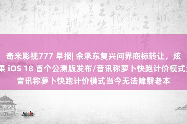 奇米影视777 早报| 余承东复兴问界商标转让，炫耀新品牌定名/苹果 iOS 18 首个公测版发布/音讯称萝卜快跑计价模式当今无法障翳老本