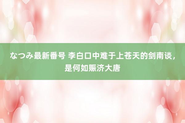 なつみ最新番号 李白口中难于上苍天的剑南谈，是何如赈济大唐