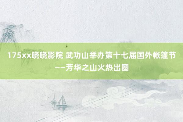 175xx晓晓影院 武功山举办第十七届国外帐篷节——芳华之山火热出圈