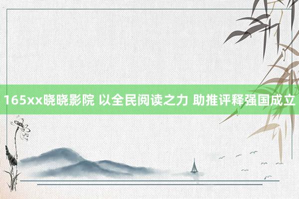 165xx晓晓影院 以全民阅读之力 助推评释强国成立