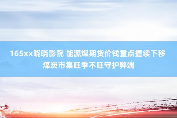 165xx晓晓影院 能源煤期货价钱重点握续下移 煤炭市集旺季不旺守护弊端