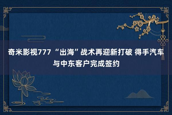 奇米影视777 “出海”战术再迎新打破 得手汽车与中东客户完成签约