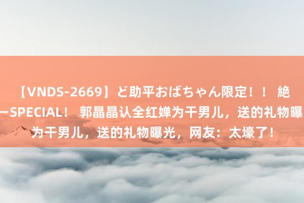 【VNDS-2669】ど助平おばちゃん限定！！ 絶頂ディルドオナニーSPECIAL！ 郭晶晶认全红婵为干男儿，送的礼物曝光，网友：太壕了！