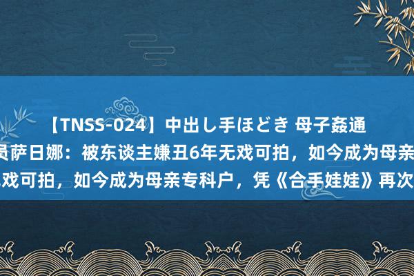 【TNSS-024】中出し手ほどき 母子姦通 上原さゆり 国度一级演员萨日娜：被东谈主嫌丑6年无戏可拍，如今成为母亲专科户，凭《合手娃娃》再次爆红