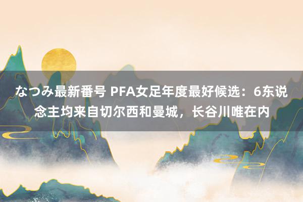 なつみ最新番号 PFA女足年度最好候选：6东说念主均来自切尔西和曼城，长谷川唯在内