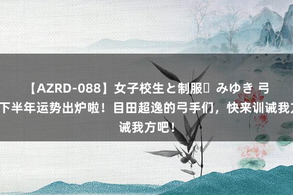 【AZRD-088】女子校生と制服・みゆき 弓手座下半年运势出炉啦！目田超逸的弓手们，快来训诫我方吧！