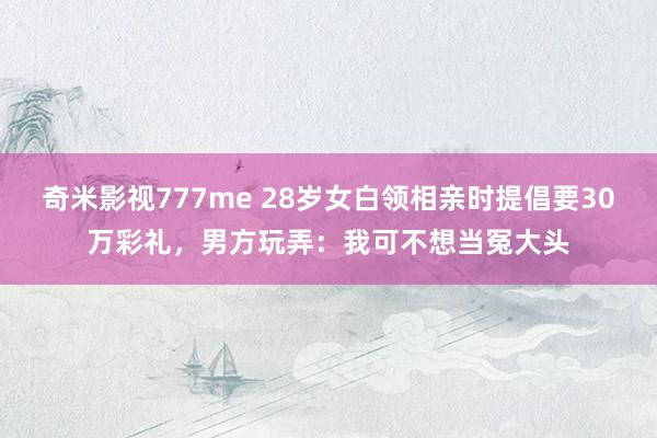 奇米影视777me 28岁女白领相亲时提倡要30万彩礼，男方玩弄：我可不想当冤大头