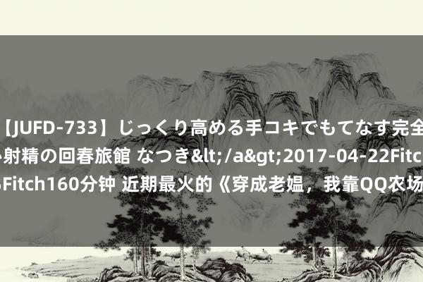 【JUFD-733】じっくり高める手コキでもてなす完全勃起ともの凄い射精の回春旅館 なつき</a>2017-04-22Fitch&$Fitch160分钟 近期最火的《穿成老媪，我靠