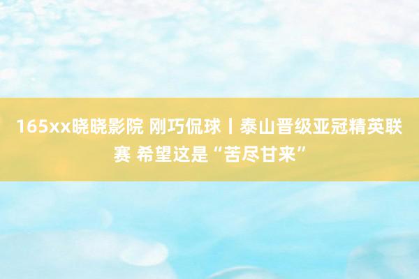 165xx晓晓影院 刚巧侃球丨泰山晋级亚冠精英联赛 希望这是“苦尽甘来”