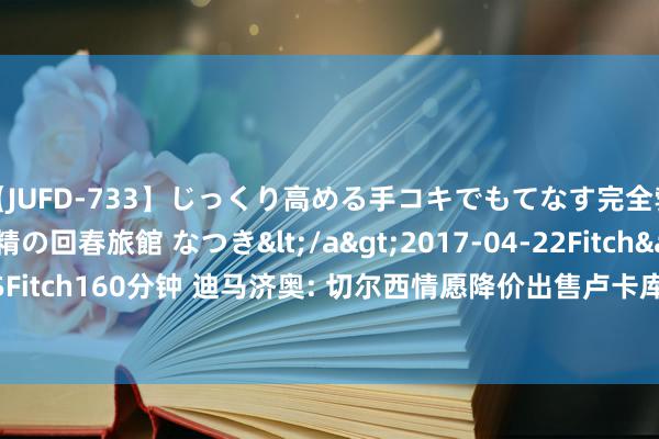 【JUFD-733】じっくり高める手コキでもてなす完全勃起ともの凄い射精の回春旅館 なつき</a>2017-04-22Fitch&$Fitch160分钟 迪马济奥: 切尔西情愿降价