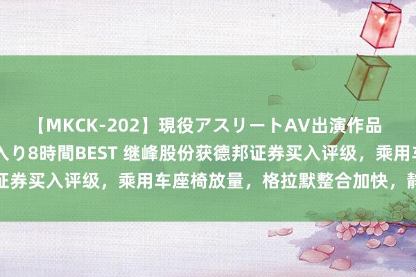 【MKCK-202】現役アスリートAV出演作品 全8TITLE全コーナー入り8時間BEST 继峰股份获德邦证券买入评级，乘用车座椅放量，格拉默整合加快，静待事迹开释