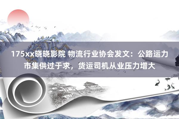 175xx晓晓影院 物流行业协会发文：公路运力市集供过于求，货运司机从业压力增大