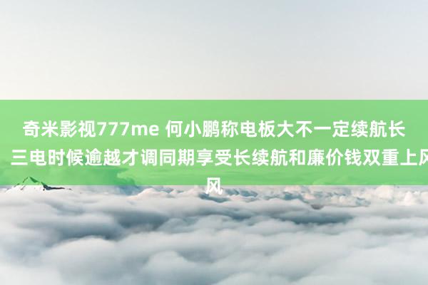 奇米影视777me 何小鹏称电板大不一定续航长，三电时候逾越才调同期享受长续航和廉价钱双重上风