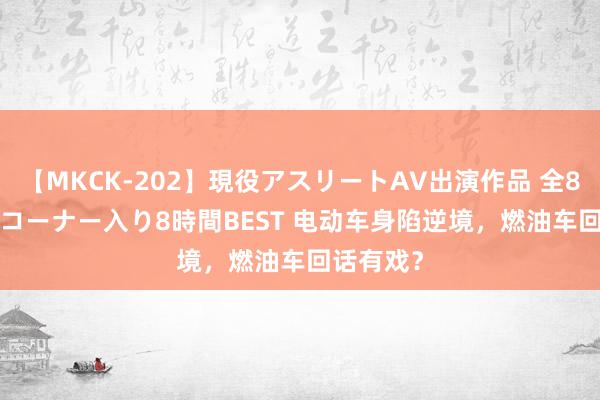 【MKCK-202】現役アスリートAV出演作品 全8TITLE全コーナー入り8時間BEST 电动车身陷逆境，燃油车回话有戏？