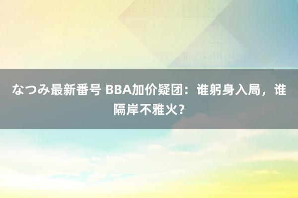 なつみ最新番号 BBA加价疑团：谁躬身入局，谁隔岸不雅火？