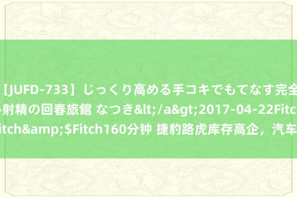 【JUFD-733】じっくり高める手コキでもてなす完全勃起ともの凄い射精の回春旅館 なつき</a>2017-04-22Fitch&$Fitch160分钟 捷豹路虎库存高企，汽车经销