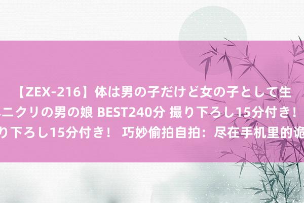 【ZEX-216】体は男の子だけど女の子として生きてる 感じやすいペニクリの男の娘 BEST240分 撮り下ろし15分付き！ 巧妙偷拍自拍：尽在手机里的诡秘风险