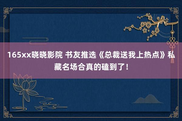 165xx晓晓影院 书友推选《总裁送我上热点》私藏名场合真的磕到了！