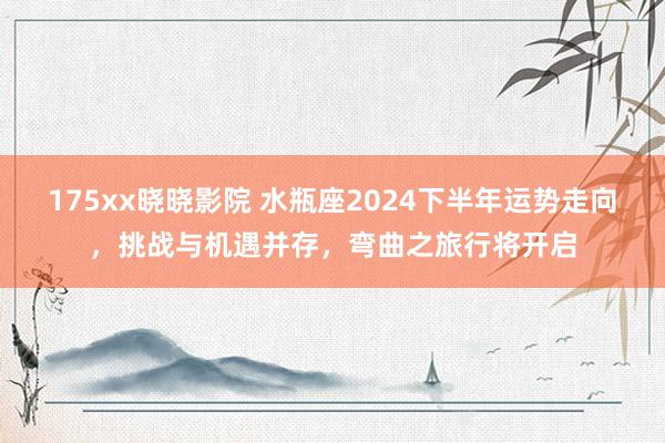 175xx晓晓影院 水瓶座2024下半年运势走向，挑战与机遇并存，弯曲之旅行将开启