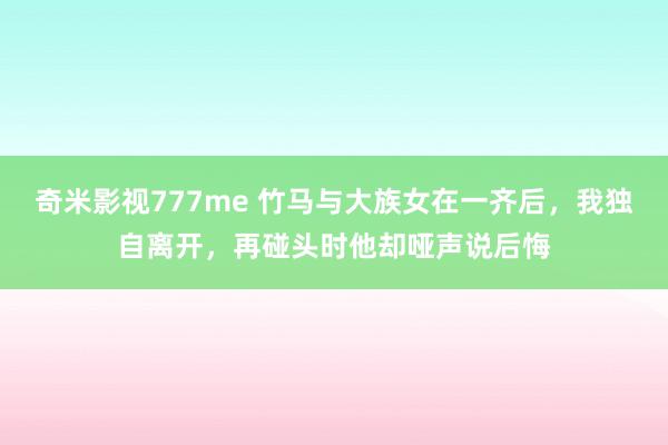 奇米影视777me 竹马与大族女在一齐后，我独自离开，再碰头时他却哑声说后悔