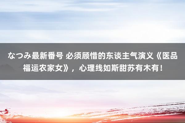 なつみ最新番号 必须顾惜的东谈主气演义《医品福运农家女》，心理线如斯甜苏有木有！