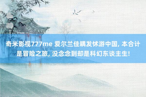 奇米影视777me 爱尔兰佳耦发怵游中国, 本合计是冒险之旅, 没念念到却是科幻东谈主生!