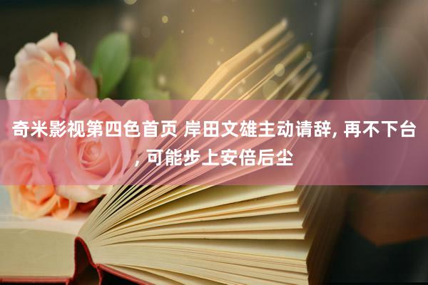 奇米影视第四色首页 岸田文雄主动请辞, 再不下台, 可能步上安倍后尘