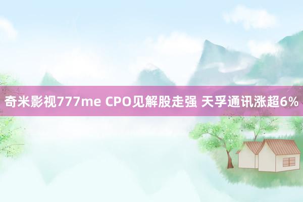 奇米影视777me CPO见解股走强 天孚通讯涨超6%