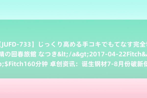 【JUFD-733】じっくり高める手コキでもてなす完全勃起ともの凄い射精の回春旅館 なつき</a>2017-04-22Fitch&$Fitch160分钟 卓创资讯：诞生钢材7-8月