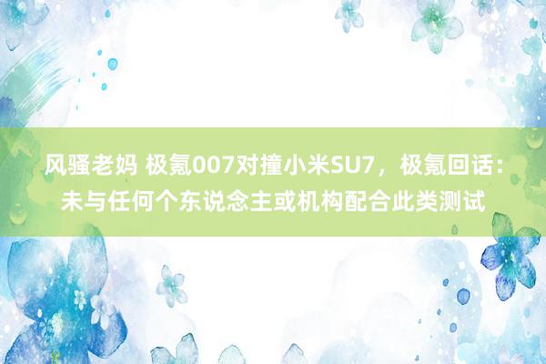 风骚老妈 极氪007对撞小米SU7，极氪回话：未与任何个东说念主或机构配合此类测试