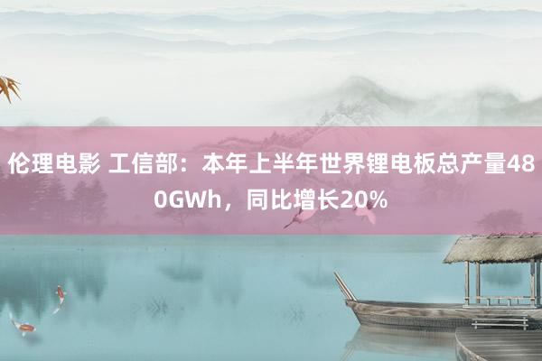 伦理电影 工信部：本年上半年世界锂电板总产量480GWh，同比增长20%