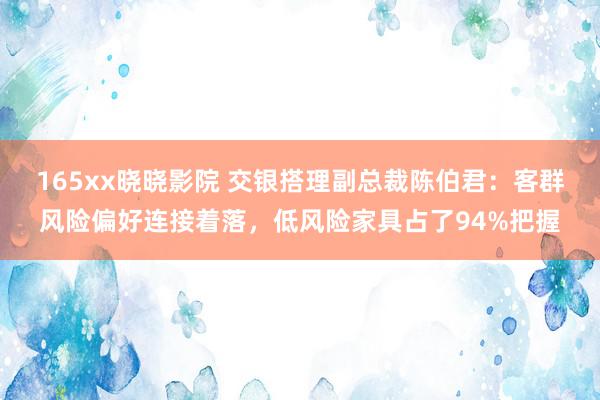 165xx晓晓影院 交银搭理副总裁陈伯君：客群风险偏好连接着落，低风险家具占了94%把握