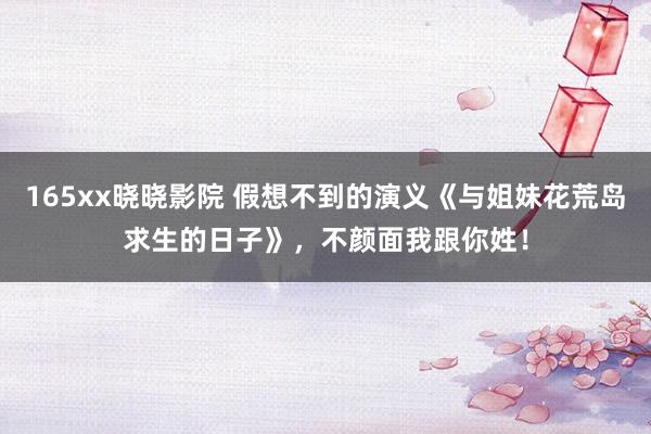 165xx晓晓影院 假想不到的演义《与姐妹花荒岛求生的日子》，不颜面我跟你姓！